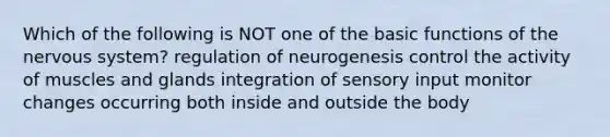 Which of the following is NOT one of the basic functions of the nervous system? regulation of neurogenesis control the activity of muscles and glands integration of sensory input monitor changes occurring both inside and outside the body