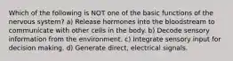 Which of the following is NOT one of the basic functions of the nervous system? a) Release hormones into the bloodstream to communicate with other cells in the body. b) Decode sensory information from the environment. c) Integrate sensory input for decision making. d) Generate direct, electrical signals.