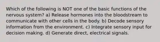 Which of the following is NOT one of the basic functions of the nervous system? a) Release hormones into the bloodstream to communicate with other cells in the body. b) Decode sensory information from the environment. c) Integrate sensory input for decision making. d) Generate direct, electrical signals.