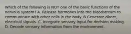 Which of the following is NOT one of the basic functions of the nervous system? A. Release hormones into the bloodstream to communicate with other cells in the body. B Generate direct, electrical signals. C. Integrate sensory input for decision making. D. Decode sensory information from the environment.