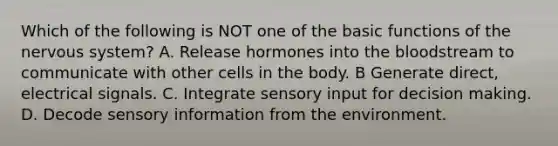 Which of the following is NOT one of the basic functions of the nervous system? A. Release hormones into the bloodstream to communicate with other cells in the body. B Generate direct, electrical signals. C. Integrate sensory input for decision making. D. Decode sensory information from the environment.