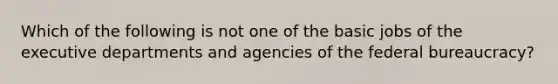 Which of the following is not one of the basic jobs of the executive departments and agencies of the federal bureaucracy?