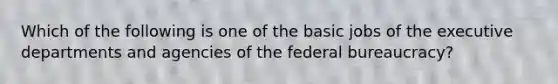 Which of the following is one of the basic jobs of the executive departments and agencies of the federal bureaucracy?