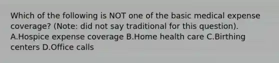 Which of the following is NOT one of the basic medical expense coverage? (Note: did not say traditional for this question). A.Hospice expense coverage B.Home health care C.Birthing centers D.Office calls