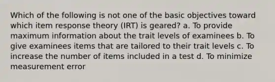 Which of the following is not one of the basic objectives toward which item response theory (IRT) is geared? a. To provide maximum information about the trait levels of examinees b. To give examinees items that are tailored to their trait levels c. To increase the number of items included in a test d. To minimize measurement error