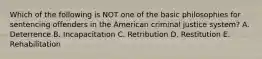 Which of the following is NOT one of the basic philosophies for sentencing offenders in the American criminal justice system? A. Deterrence B. Incapacitation C. Retribution D. Restitution E. Rehabilitation