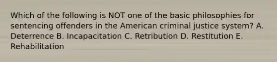 Which of the following is NOT one of the basic philosophies for sentencing offenders in the American criminal justice system? A. Deterrence B. Incapacitation C. Retribution D. Restitution E. Rehabilitation