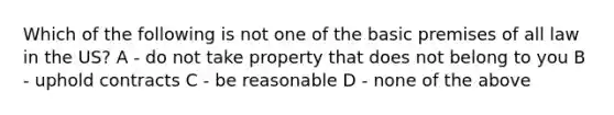 Which of the following is not one of the basic premises of all law in the US? A - do not take property that does not belong to you B - uphold contracts C - be reasonable D - none of the above