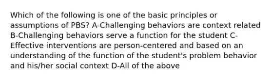 Which of the following is one of the basic principles or assumptions of PBS? A-Challenging behaviors are context related B-Challenging behaviors serve a function for the student C-Effective interventions are person-centered and based on an understanding of the function of the student's problem behavior and his/her social context D-All of the above