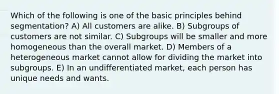 Which of the following is one of the basic principles behind segmentation? A) All customers are alike. B) Subgroups of customers are not similar. C) Subgroups will be smaller and more homogeneous than the overall market. D) Members of a heterogeneous market cannot allow for dividing the market into subgroups. E) In an undifferentiated market, each person has unique needs and wants.