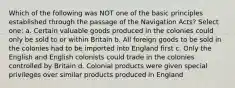 Which of the following was NOT one of the basic principles established through the passage of the Navigation Acts? Select one: a. Certain valuable goods produced in the colonies could only be sold to or within Britain b. All foreign goods to be sold in the colonies had to be imported into England first c. Only the English and English colonists could trade in the colonies controlled by Britain d. Colonial products were given special privileges over similar products produced in England