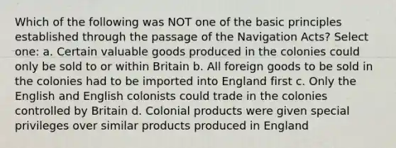 Which of the following was NOT one of the basic principles established through the passage of the Navigation Acts? Select one: a. Certain valuable goods produced in the colonies could only be sold to or within Britain b. All foreign goods to be sold in the colonies had to be imported into England first c. Only the English and English colonists could trade in the colonies controlled by Britain d. Colonial products were given special privileges over similar products produced in England