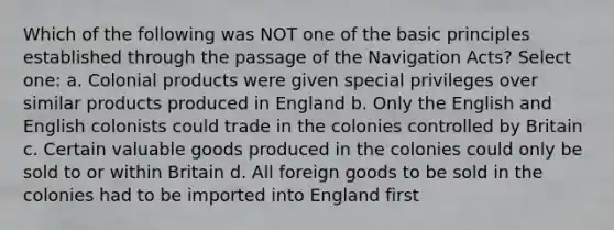 Which of the following was NOT one of the basic principles established through the passage of the Navigation Acts? Select one: a. Colonial products were given special privileges over similar products produced in England b. Only the English and English colonists could trade in the colonies controlled by Britain c. Certain valuable goods produced in the colonies could only be sold to or within Britain d. All foreign goods to be sold in the colonies had to be imported into England first