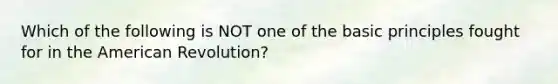 Which of the following is NOT one of the basic principles fought for in the American Revolution?