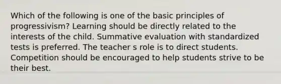 Which of the following is one of the basic principles of progressivism? Learning should be directly related to the interests of the child. Summative evaluation with standardized tests is preferred. The teacher s role is to direct students. Competition should be encouraged to help students strive to be their best.