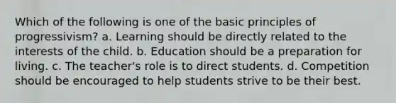 Which of the following is one of the basic principles of progressivism? a. Learning should be directly related to the interests of the child. b. Education should be a preparation for living. c. The teacher's role is to direct students. d. Competition should be encouraged to help students strive to be their best.