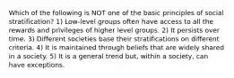 Which of the following is NOT one of the basic principles of social stratification? 1) Low-level groups often have access to all the rewards and privileges of higher level groups. 2) It persists over time. 3) Different societies base their stratifications on different criteria. 4) It is maintained through beliefs that are widely shared in a society. 5) It is a general trend but, within a society, can have exceptions.