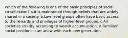 Which of the following is one of the basic principles of social stratification? a.It is maintained through beliefs that are widely shared in a society. b.Low-level groups often have basic access to the rewards and privileges of higher-level groups. c.All societies stratify according to wealth accumulation. d.Families' social positions start anew with each new generation.