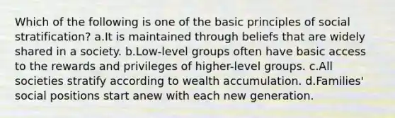 Which of the following is one of the basic principles of social stratification? a.It is maintained through beliefs that are widely shared in a society. b.Low-level groups often have basic access to the rewards and privileges of higher-level groups. c.All societies stratify according to wealth accumulation. d.Families' social positions start anew with each new generation.