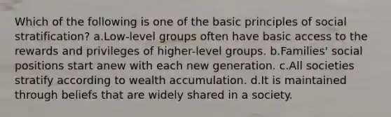 Which of the following is one of the basic principles of social stratification? a.Low-level groups often have basic access to the rewards and privileges of higher-level groups. b.Families' social positions start anew with each new generation. c.All societies stratify according to wealth accumulation. d.It is maintained through beliefs that are widely shared in a society.