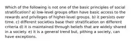 Which of the following is not one of the basic principles of social stratification? a) low-level groups often have basic access to the rewards and privileges of higher-level groups. b) it persists over time. c) different societies base their stratification on different criteria d) it is maintained through beliefs that are widely shared in a society. e) it is a general trend but, pithing a society, can have exceptions.