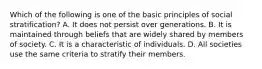 Which of the following is one of the basic principles of social stratification? A. It does not persist over generations. B. It is maintained through beliefs that are widely shared by members of society. C. It is a characteristic of individuals. D. All societies use the same criteria to stratify their members.