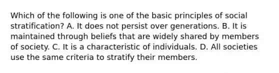 Which of the following is one of the basic principles of social stratification? A. It does not persist over generations. B. It is maintained through beliefs that are widely shared by members of society. C. It is a characteristic of individuals. D. All societies use the same criteria to stratify their members.