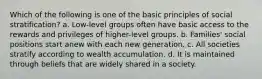 Which of the following is one of the basic principles of social stratification? a. Low-level groups often have basic access to the rewards and privileges of higher-level groups. b. Families' social positions start anew with each new generation. c. All societies stratify according to wealth accumulation. d. It is maintained through beliefs that are widely shared in a society.