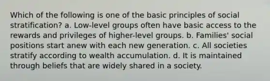 Which of the following is one of the basic principles of social stratification? a. Low-level groups often have basic access to the rewards and privileges of higher-level groups. b. Families' social positions start anew with each new generation. c. All societies stratify according to wealth accumulation. d. It is maintained through beliefs that are widely shared in a society.