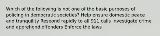 Which of the following is not one of the basic purposes of policing in democratic societies? Help ensure domestic peace and tranquility Respond rapidly to all 911 calls Investigate crime and apprehend offenders Enforce the laws