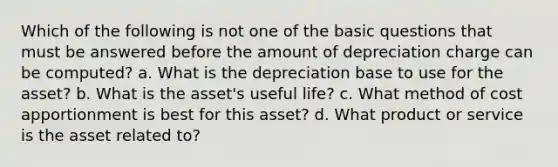 Which of the following is not one of the basic questions that must be answered before the amount of depreciation charge can be computed? a. What is the depreciation base to use for the asset? b. What is the asset's useful life? c. What method of cost apportionment is best for this asset? d. What product or service is the asset related to?