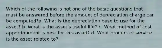 Which of the following is not one of the basic questions that must be answered before the amount of depreciation charge can be computed?a. What is the depreciation base to use for the asset? b. What is the asset's useful life? c. What method of cost apportionment is best for this asset? d. What product or service is the asset related to?