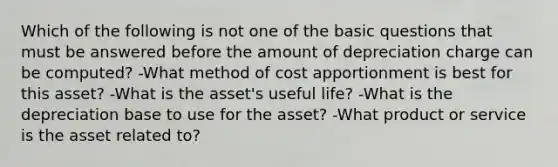 Which of the following is not one of the basic questions that must be answered before the amount of depreciation charge can be computed? -What method of cost apportionment is best for this asset? -What is the asset's useful life? -What is the depreciation base to use for the asset? -What product or service is the asset related to?