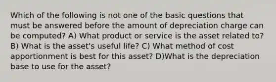 Which of the following is not one of the basic questions that must be answered before the amount of depreciation charge can be computed? A) What product or service is the asset related to? B) What is the asset's useful life? C) What method of cost apportionment is best for this asset? D)What is the depreciation base to use for the asset?