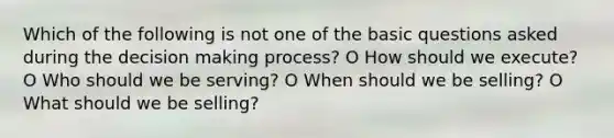 Which of the following is not one of the basic questions asked during the decision making process? O How should we execute? O Who should we be serving? O When should we be selling? O What should we be selling?