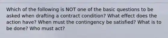 Which of the following is NOT one of the basic questions to be asked when drafting a contract condition? What effect does the action have? When must the contingency be satisfied? What is to be done? Who must act?