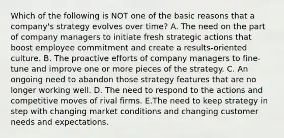 Which of the following is NOT one of the basic reasons that a company's strategy evolves over time? A. The need on the part of company managers to initiate fresh strategic actions that boost employee commitment and create a results-oriented culture. B. The proactive efforts of company managers to fine-tune and improve one or more pieces of the strategy. C. An ongoing need to abandon those strategy features that are no longer working well. D. The need to respond to the actions and competitive moves of rival firms. E.The need to keep strategy in step with changing market conditions and changing customer needs and expectations.