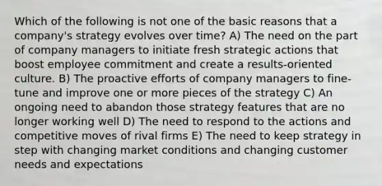 Which of the following is not one of the basic reasons that a company's strategy evolves over time? A) The need on the part of company managers to initiate fresh strategic actions that boost employee commitment and create a results-oriented culture. B) The proactive efforts of company managers to fine-tune and improve one or more pieces of the strategy C) An ongoing need to abandon those strategy features that are no longer working well D) The need to respond to the actions and competitive moves of rival firms E) The need to keep strategy in step with changing market conditions and changing customer needs and expectations