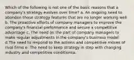 Which of the following is not one of the basic reasons that a company's strategy evolves over time? a. An ongoing need to abandon those strategy features that are no longer working well b. The proactive efforts of company managers to improve the company's financial performance and secure a competitive advantage c. The need on the part of company managers to make regular adjustments in the company's business model d.The need to respond to the actions and competitive moves of rival firms e. The need to keep strategy in step with changing industry and competitive conditionsa.