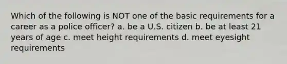 Which of the following is NOT one of the basic requirements for a career as a police officer? a. be a U.S. citizen b. be at least 21 years of age c. meet height requirements d. meet eyesight requirements