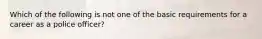 Which of the following is not one of the basic requirements for a career as a police officer?