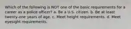 Which of the following is NOT one of the basic requirements for a career as a police officer? a. Be a U.S. citizen. b. Be at least twenty-one years of age. c. Meet height requirements. d. Meet eyesight requirements.