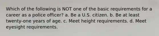 Which of the following is NOT one of the basic requirements for a career as a police officer? a. Be a U.S. citizen. b. Be at least twenty-one years of age. c. Meet height requirements. d. Meet eyesight requirements.