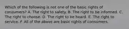 Which of the following is not one of the basic rights of consumers? A. The right to safety. B. The right to be informed. C. The right to choose. D. The right to be heard. E. The right to service. F. All of the above are basic rights of consumers.