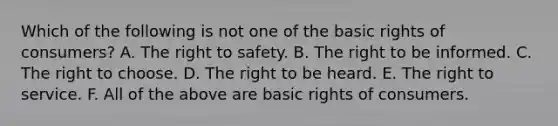 Which of the following is not one of the basic rights of consumers? A. The right to safety. B. The right to be informed. C. The right to choose. D. The right to be heard. E. The right to service. F. All of the above are basic rights of consumers.