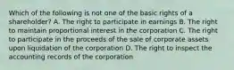 Which of the following is not one of the basic rights of a shareholder? A. The right to participate in earnings B. The right to maintain proportional interest in the corporation C. The right to participate in the proceeds of the sale of corporate assets upon liquidation of the corporation D. The right to inspect the accounting records of the corporation