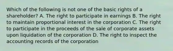 Which of the following is not one of the basic rights of a shareholder? A. The right to participate in earnings B. The right to maintain proportional interest in the corporation C. The right to participate in the proceeds of the sale of corporate assets upon liquidation of the corporation D. The right to inspect the accounting records of the corporation