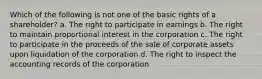 Which of the following is not one of the basic rights of a shareholder? a. The right to participate in earnings b. The right to maintain proportional interest in the corporation c. The right to participate in the proceeds of the sale of corporate assets upon liquidation of the corporation d. The right to inspect the accounting records of the corporation