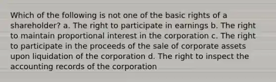 Which of the following is not one of the basic rights of a shareholder? a. The right to participate in earnings b. The right to maintain proportional interest in the corporation c. The right to participate in the proceeds of the sale of corporate assets upon liquidation of the corporation d. The right to inspect the accounting records of the corporation