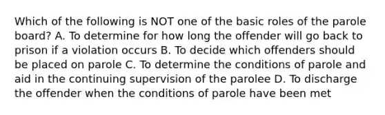 Which of the following is NOT one of the basic roles of the parole board? A. To determine for how long the offender will go back to prison if a violation occurs B. To decide which offenders should be placed on parole C. To determine the conditions of parole and aid in the continuing supervision of the parolee D. To discharge the offender when the conditions of parole have been met